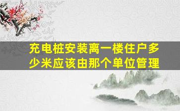 充电桩安装离一楼住户多少米应该由那个单位管理