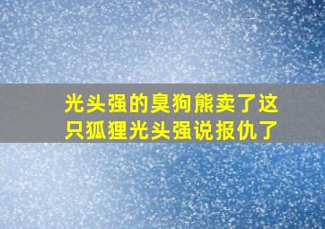 光头强的臭狗熊卖了这只狐狸光头强说报仇了