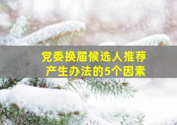 党委换届候选人推荐产生办法的5个因素