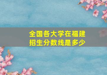 全国各大学在福建招生分数线是多少