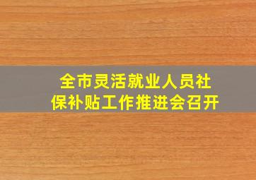 全市灵活就业人员社保补贴工作推进会召开