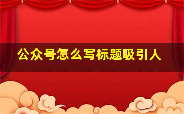 公众号怎么写标题吸引人