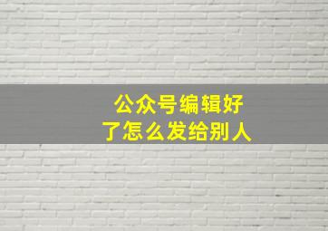 公众号编辑好了怎么发给别人