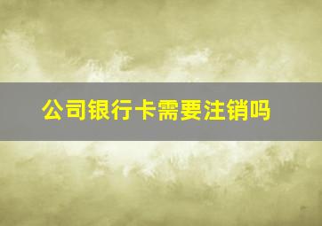 公司银行卡需要注销吗