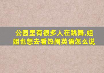 公园里有很多人在跳舞,姐姐也想去看热闹英语怎么说