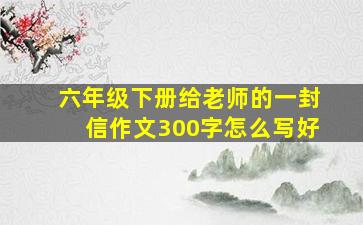 六年级下册给老师的一封信作文300字怎么写好