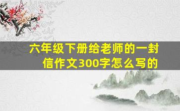 六年级下册给老师的一封信作文300字怎么写的