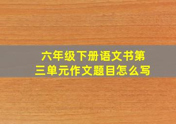 六年级下册语文书第三单元作文题目怎么写