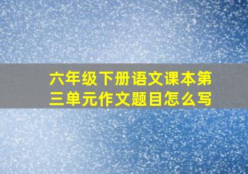 六年级下册语文课本第三单元作文题目怎么写