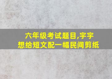 六年级考试题目,宇宇想给短文配一幅民间剪纸