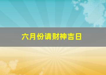 六月份请财神吉日