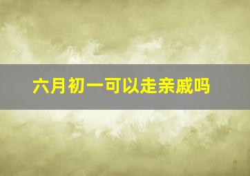 六月初一可以走亲戚吗