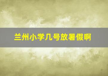 兰州小学几号放暑假啊