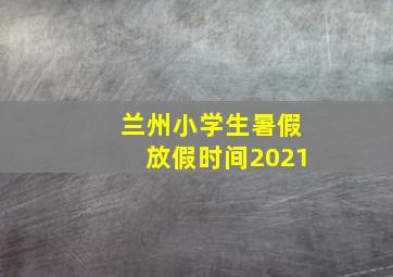 兰州小学生暑假放假时间2021