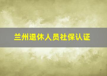 兰州退休人员社保认证