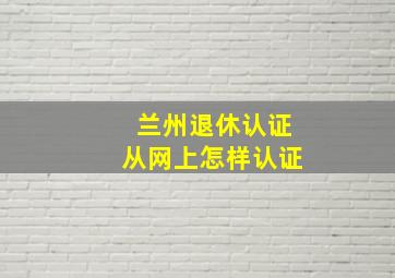 兰州退休认证从网上怎样认证