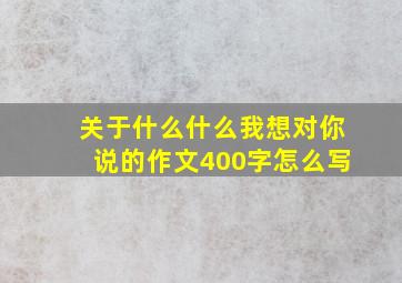 关于什么什么我想对你说的作文400字怎么写