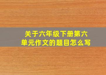 关于六年级下册第六单元作文的题目怎么写