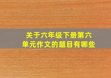 关于六年级下册第六单元作文的题目有哪些