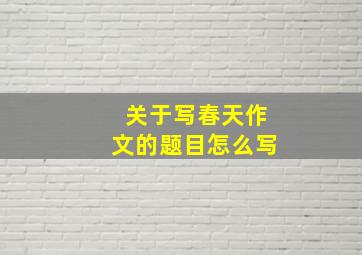 关于写春天作文的题目怎么写