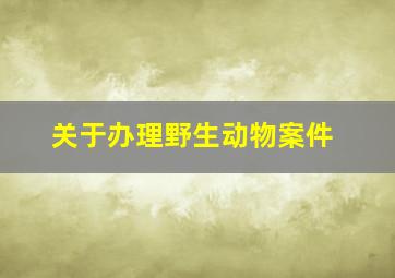 关于办理野生动物案件