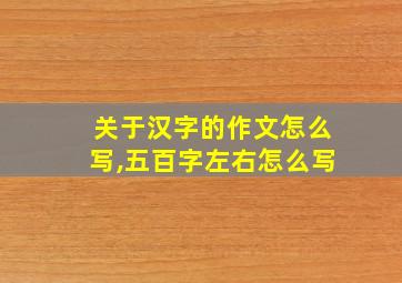 关于汉字的作文怎么写,五百字左右怎么写