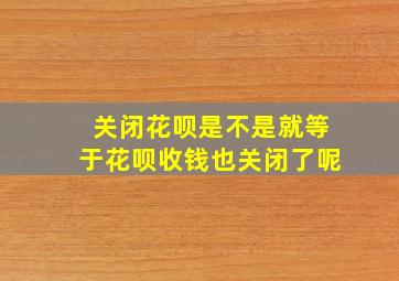 关闭花呗是不是就等于花呗收钱也关闭了呢