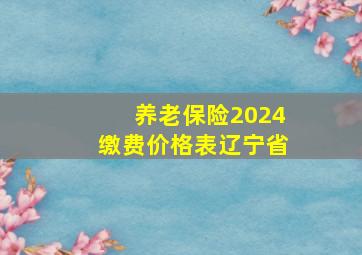 养老保险2024缴费价格表辽宁省