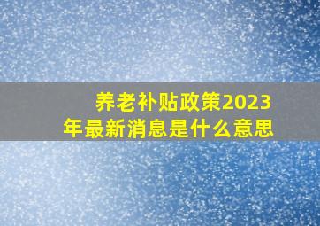 养老补贴政策2023年最新消息是什么意思