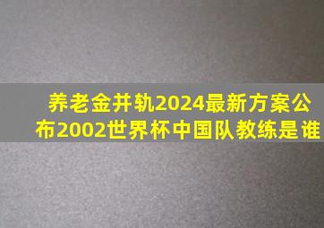 养老金并轨2024最新方案公布2002世界杯中国队教练是谁