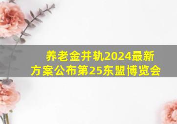 养老金并轨2024最新方案公布第25东盟博览会