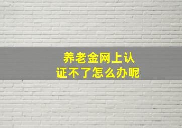 养老金网上认证不了怎么办呢