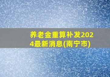 养老金重算补发2024最新消息(南宁市)