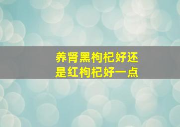 养肾黑枸杞好还是红枸杞好一点