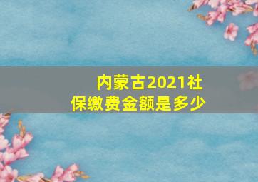 内蒙古2021社保缴费金额是多少