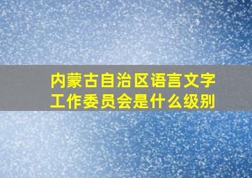 内蒙古自治区语言文字工作委员会是什么级别