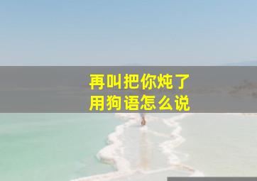 再叫把你炖了用狗语怎么说