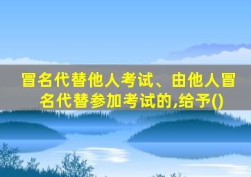 冒名代替他人考试、由他人冒名代替参加考试的,给予()