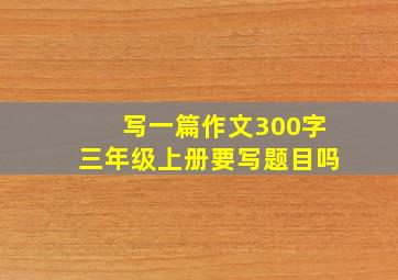 写一篇作文300字三年级上册要写题目吗