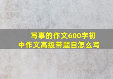 写事的作文600字初中作文高级带题目怎么写