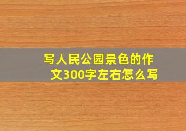 写人民公园景色的作文300字左右怎么写