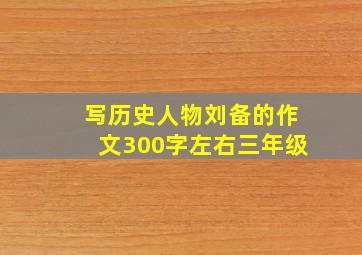 写历史人物刘备的作文300字左右三年级