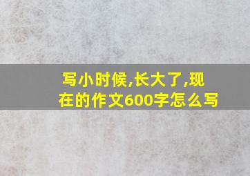 写小时候,长大了,现在的作文600字怎么写