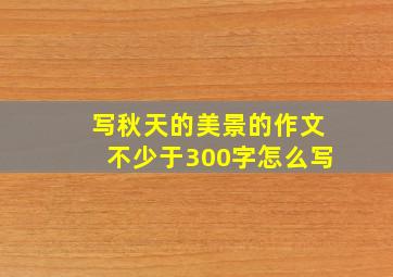 写秋天的美景的作文不少于300字怎么写