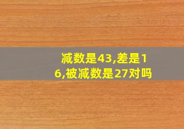 减数是43,差是16,被减数是27对吗