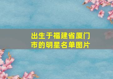 出生于福建省厦门市的明星名单图片