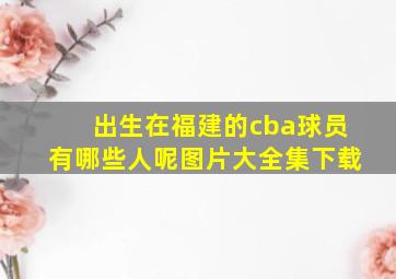 出生在福建的cba球员有哪些人呢图片大全集下载