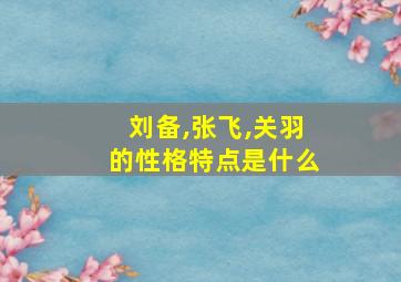 刘备,张飞,关羽的性格特点是什么