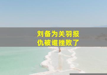 刘备为关羽报仇被谁挫败了