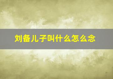 刘备儿子叫什么怎么念